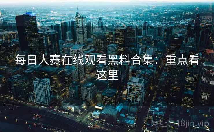 每日大赛在线观看黑料合集：重点看这里
