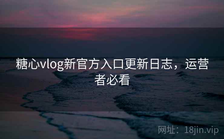 糖心vlog新官方入口更新日志，运营者必看