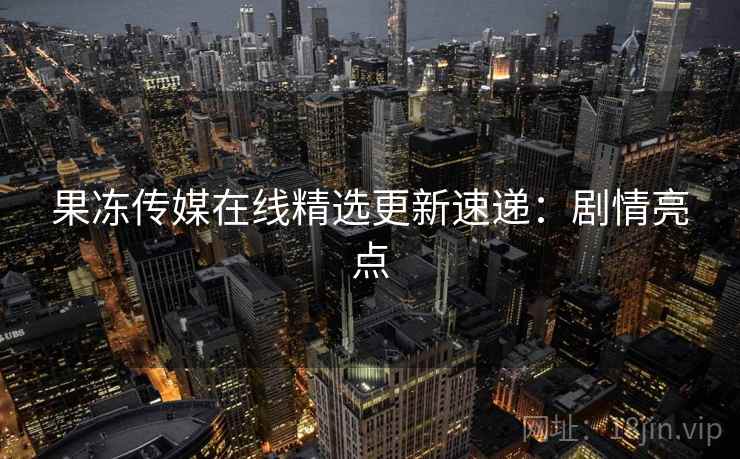 果冻传媒在线精选更新速递：剧情亮点