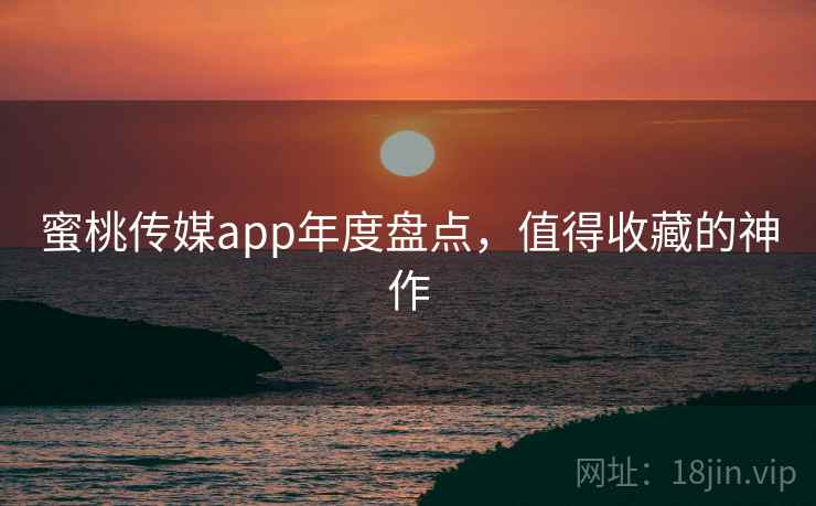 蜜桃传媒app年度盘点，值得收藏的神作